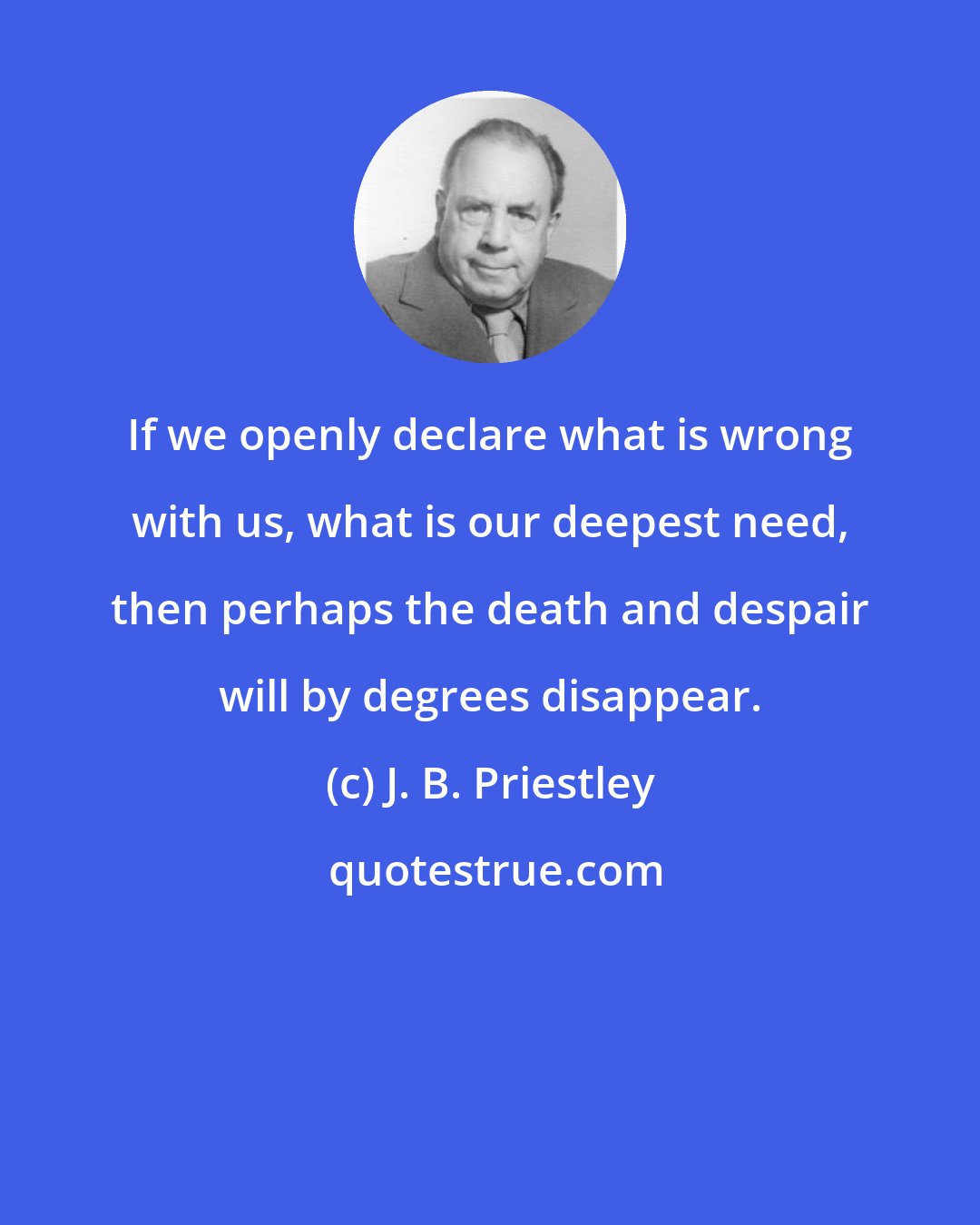 J. B. Priestley: If we openly declare what is wrong with us, what is our deepest need, then perhaps the death and despair will by degrees disappear.