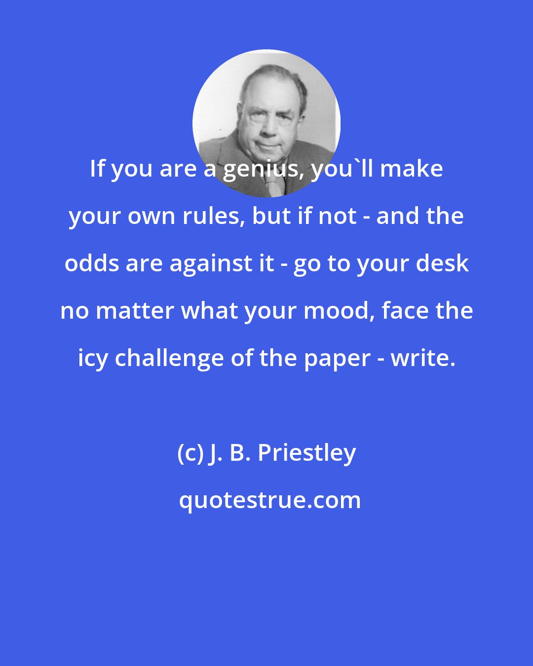 J. B. Priestley: If you are a genius, you'll make your own rules, but if not - and the odds are against it - go to your desk no matter what your mood, face the icy challenge of the paper - write.