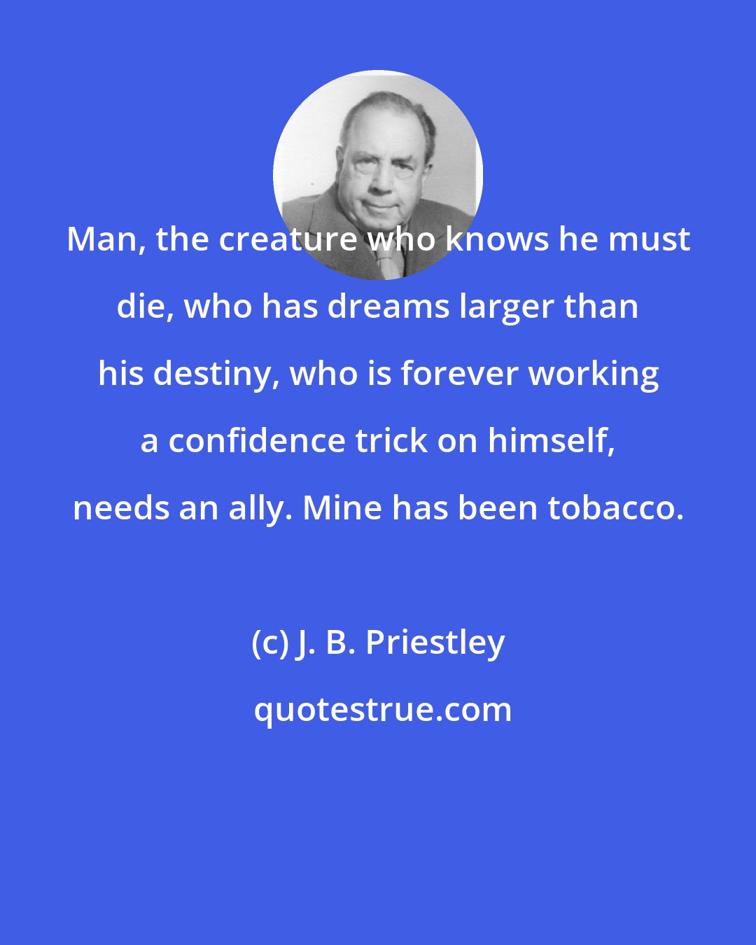 J. B. Priestley: Man, the creature who knows he must die, who has dreams larger than his destiny, who is forever working a confidence trick on himself, needs an ally. Mine has been tobacco.