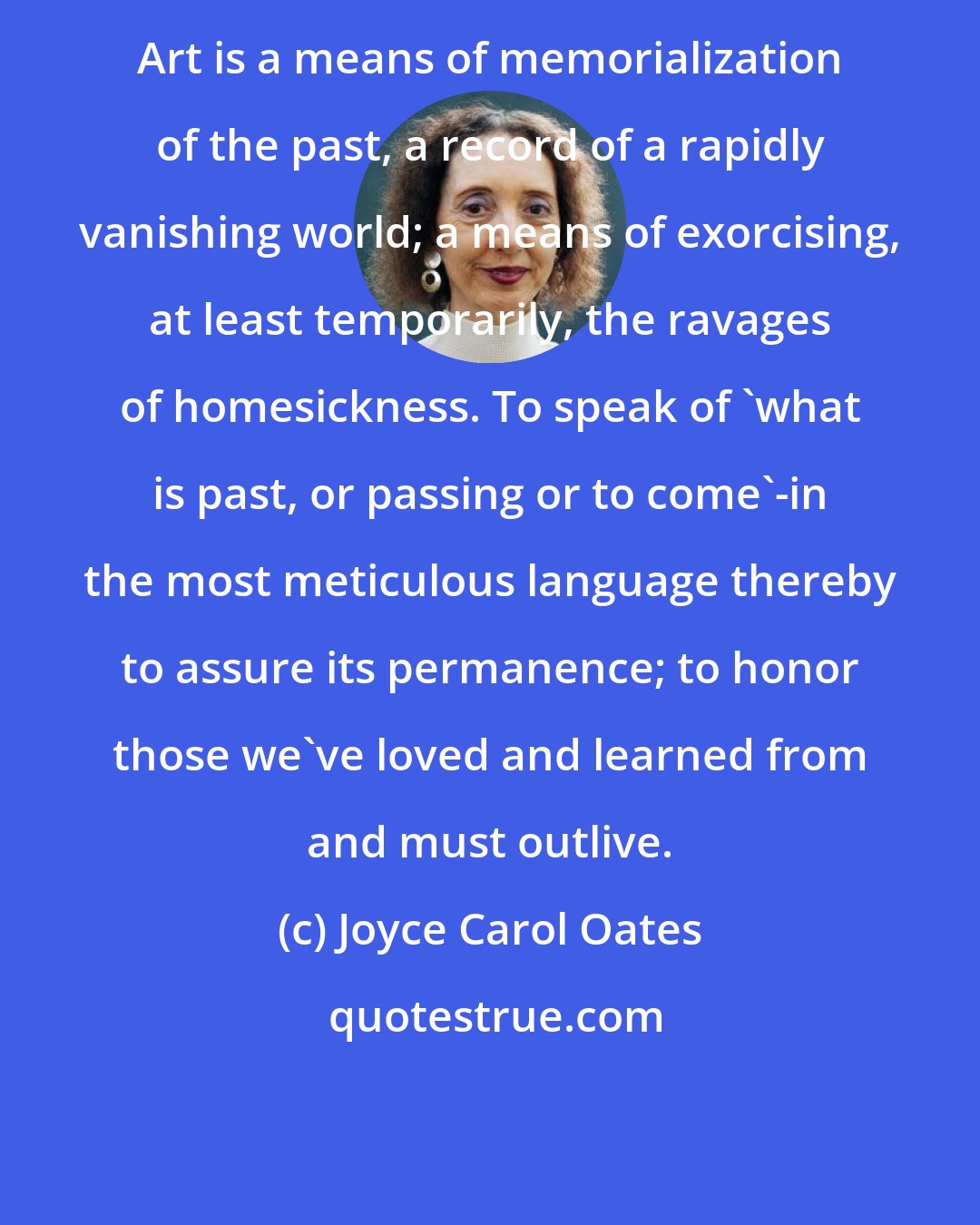 Joyce Carol Oates: Art is a means of memorialization of the past, a record of a rapidly vanishing world; a means of exorcising, at least temporarily, the ravages of homesickness. To speak of 'what is past, or passing or to come'-in the most meticulous language thereby to assure its permanence; to honor those we've loved and learned from and must outlive.