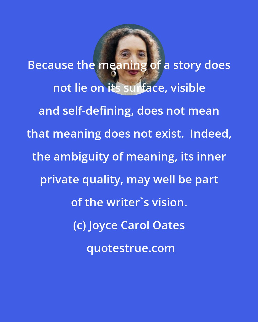 Joyce Carol Oates: Because the meaning of a story does not lie on its surface, visible and self-defining, does not mean that meaning does not exist.  Indeed, the ambiguity of meaning, its inner private quality, may well be part of the writer's vision.