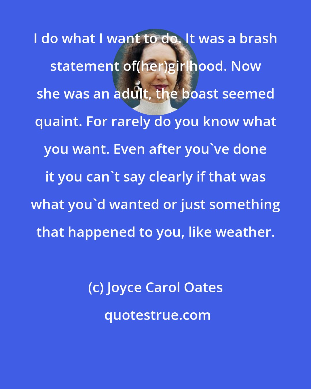 Joyce Carol Oates: I do what I want to do. It was a brash statement of(her)girlhood. Now she was an adult, the boast seemed quaint. For rarely do you know what you want. Even after you've done it you can't say clearly if that was what you'd wanted or just something that happened to you, like weather.