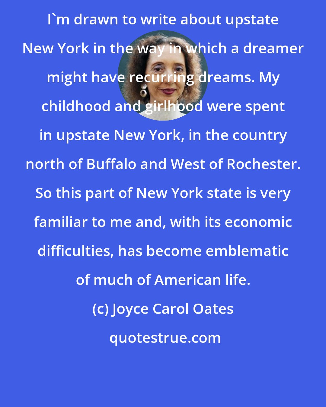 Joyce Carol Oates: I'm drawn to write about upstate New York in the way in which a dreamer might have recurring dreams. My childhood and girlhood were spent in upstate New York, in the country north of Buffalo and West of Rochester. So this part of New York state is very familiar to me and, with its economic difficulties, has become emblematic of much of American life.