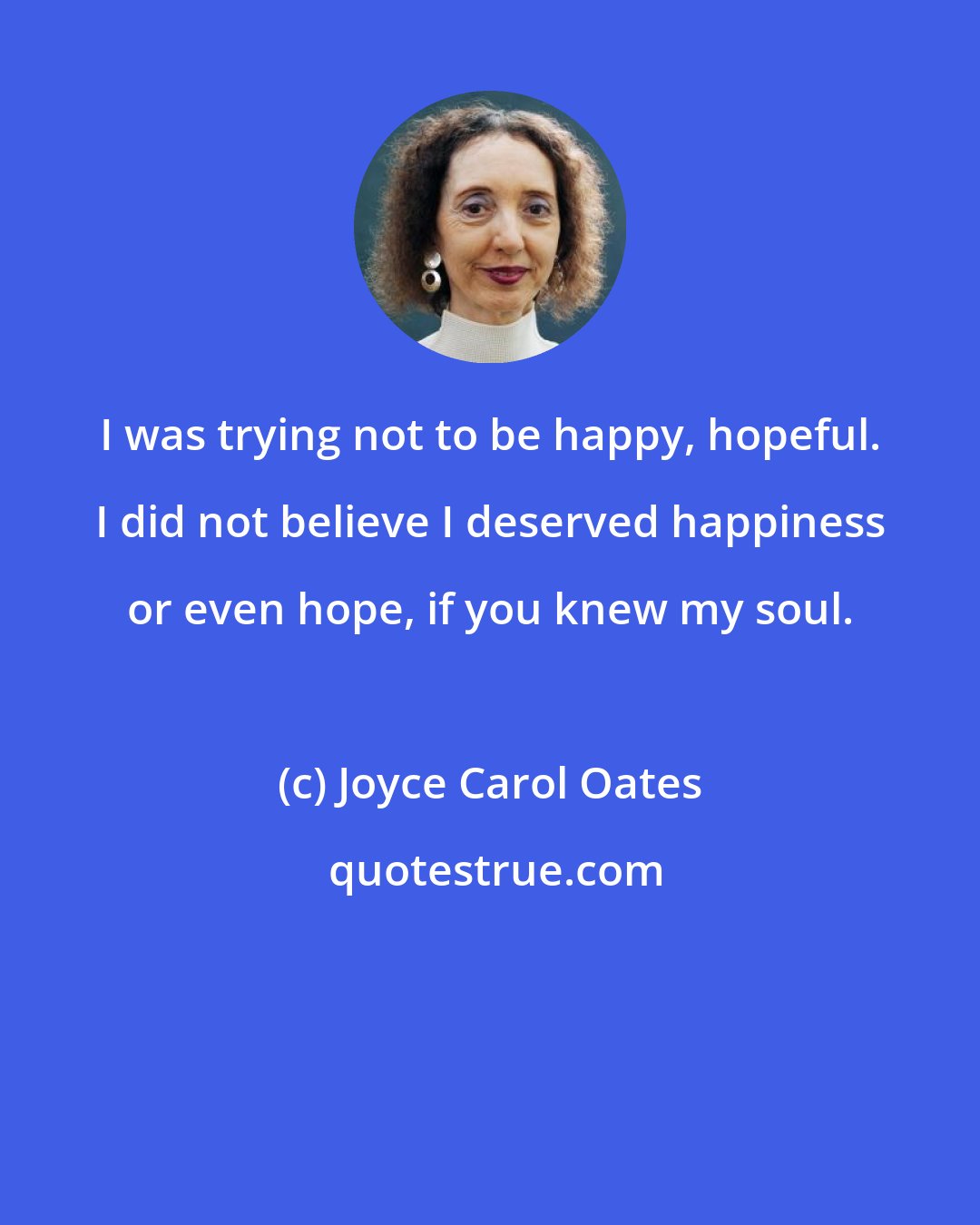 Joyce Carol Oates: I was trying not to be happy, hopeful. I did not believe I deserved happiness or even hope, if you knew my soul.