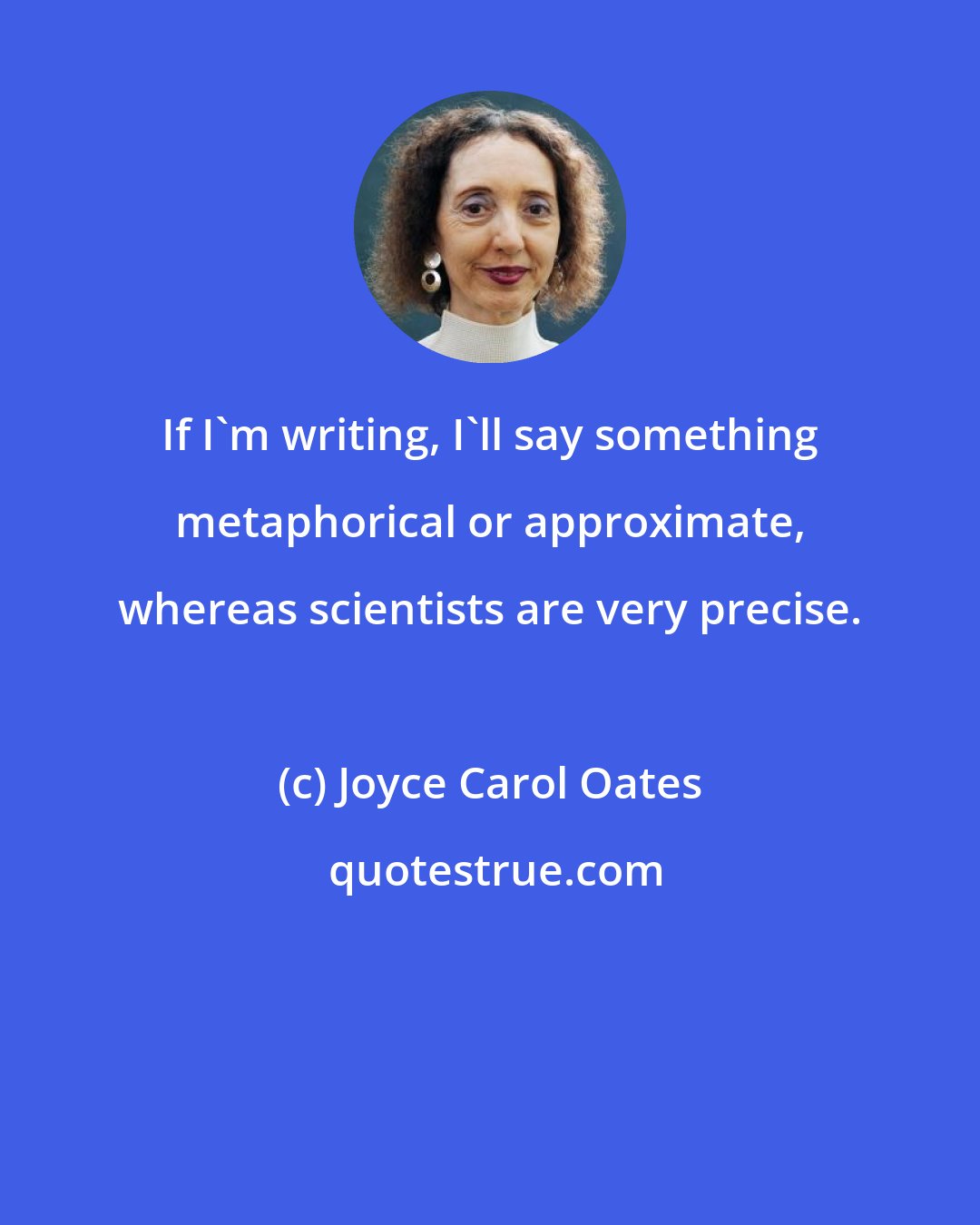 Joyce Carol Oates: If I'm writing, I'll say something metaphorical or approximate, whereas scientists are very precise.