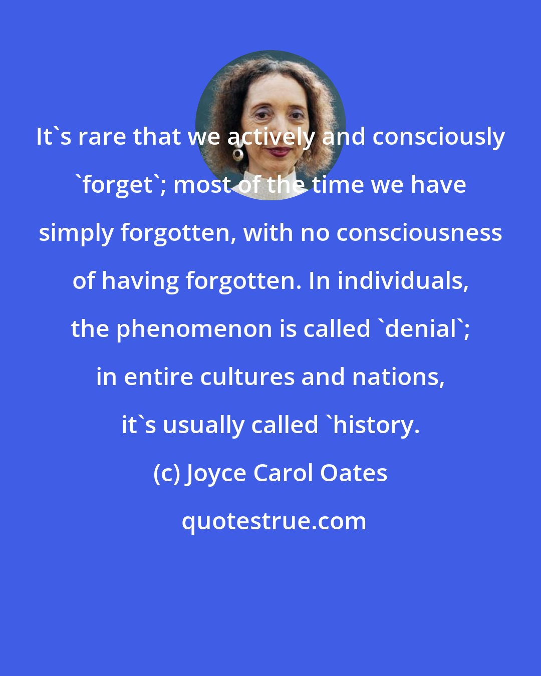 Joyce Carol Oates: It's rare that we actively and consciously 'forget'; most of the time we have simply forgotten, with no consciousness of having forgotten. In individuals, the phenomenon is called 'denial'; in entire cultures and nations, it's usually called 'history.