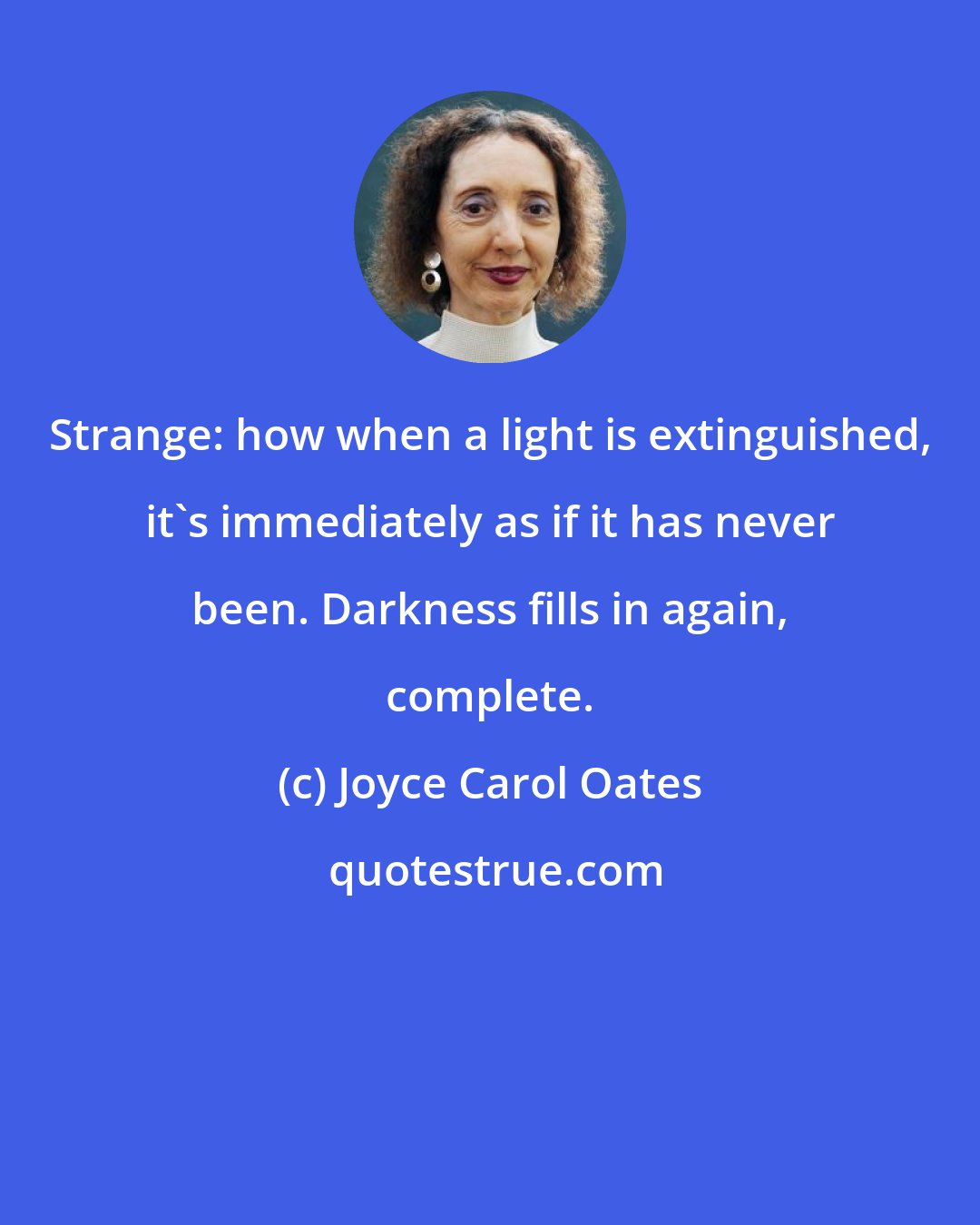 Joyce Carol Oates: Strange: how when a light is extinguished, it's immediately as if it has never been. Darkness fills in again, complete.