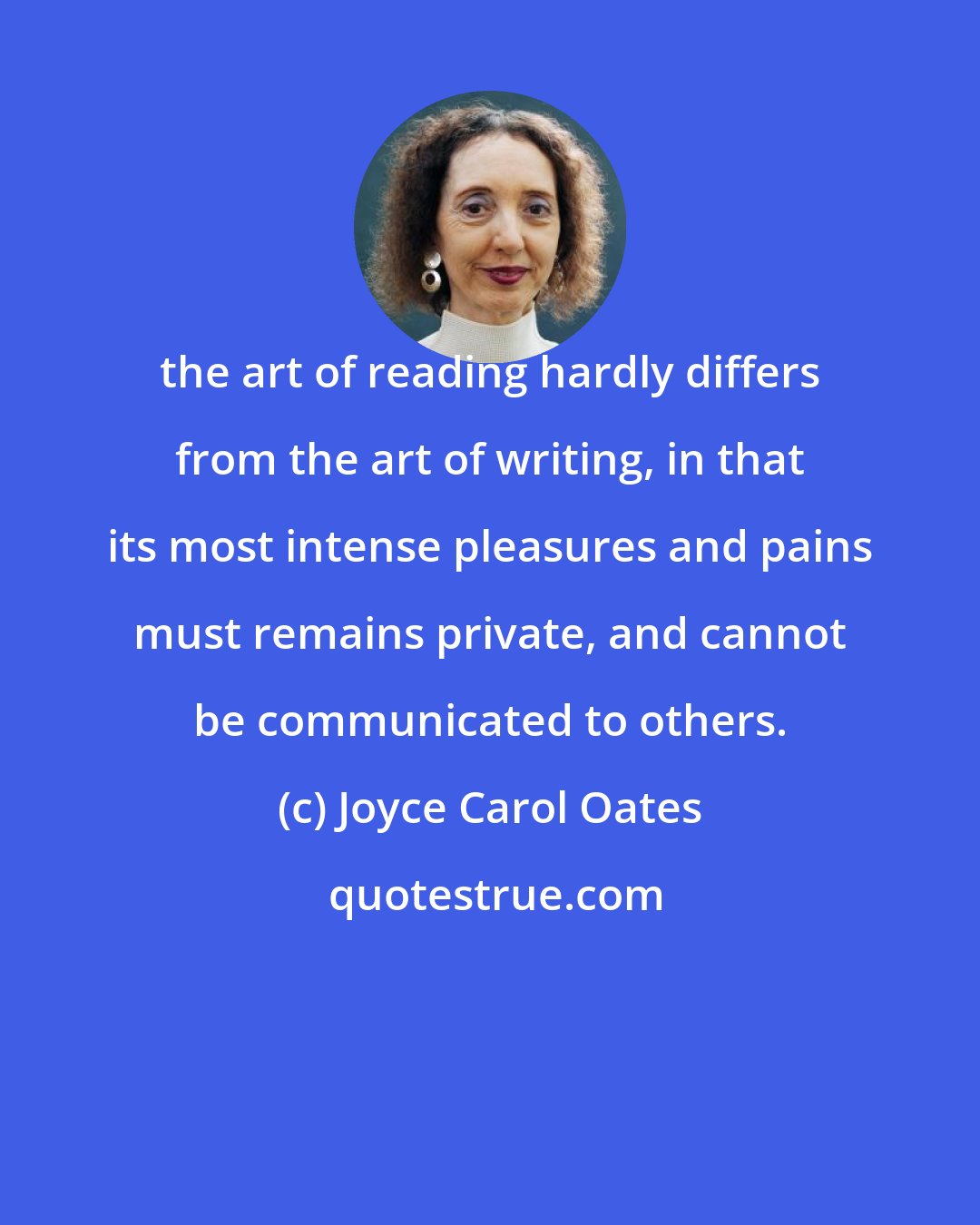 Joyce Carol Oates: the art of reading hardly differs from the art of writing, in that its most intense pleasures and pains must remains private, and cannot be communicated to others.