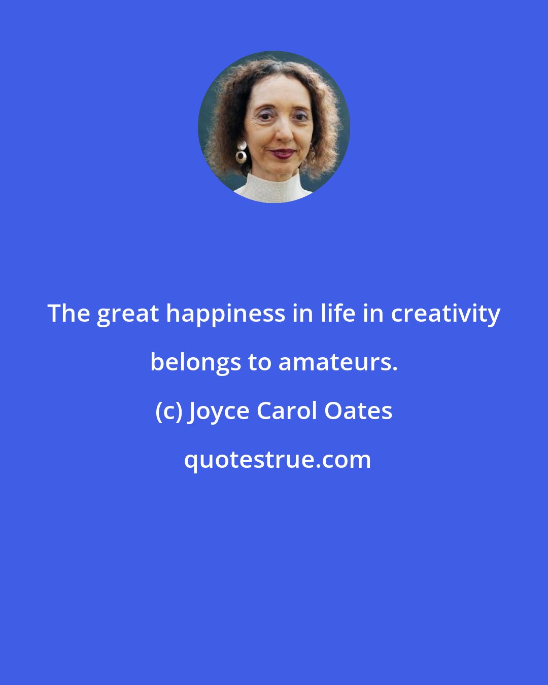 Joyce Carol Oates: The great happiness in life in creativity belongs to amateurs.