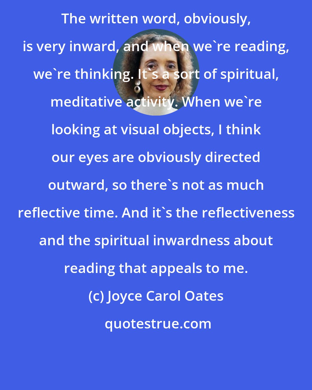 Joyce Carol Oates: The written word, obviously, is very inward, and when we're reading, we're thinking. It's a sort of spiritual, meditative activity. When we're looking at visual objects, I think our eyes are obviously directed outward, so there's not as much reflective time. And it's the reflectiveness and the spiritual inwardness about reading that appeals to me.