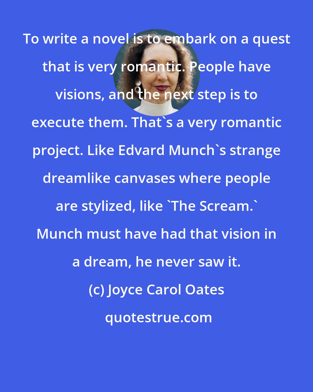 Joyce Carol Oates: To write a novel is to embark on a quest that is very romantic. People have visions, and the next step is to execute them. That's a very romantic project. Like Edvard Munch's strange dreamlike canvases where people are stylized, like 'The Scream.' Munch must have had that vision in a dream, he never saw it.