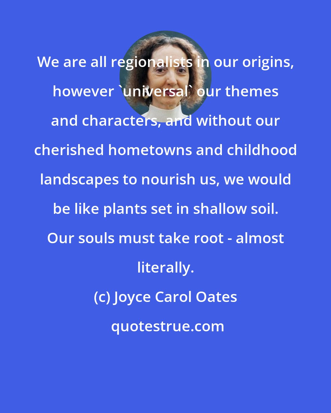 Joyce Carol Oates: We are all regionalists in our origins, however 'universal' our themes and characters, and without our cherished hometowns and childhood landscapes to nourish us, we would be like plants set in shallow soil. Our souls must take root - almost literally.