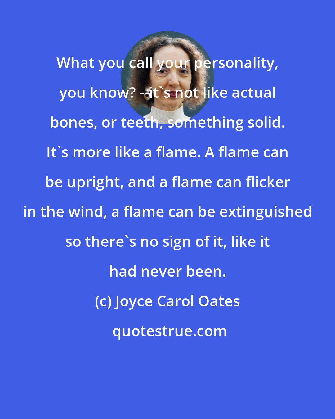 Joyce Carol Oates: What you call your personality, you know? --it's not like actual bones, or teeth, something solid. It's more like a flame. A flame can be upright, and a flame can flicker in the wind, a flame can be extinguished so there's no sign of it, like it had never been.