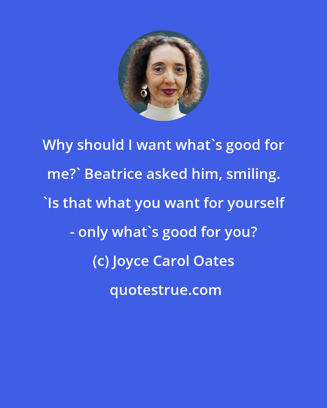 Joyce Carol Oates: Why should I want what's good for me?' Beatrice asked him, smiling. 'Is that what you want for yourself - only what's good for you?