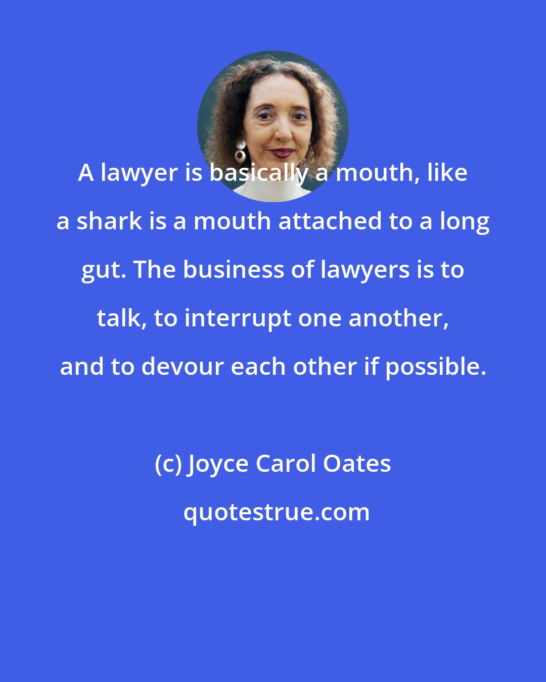 Joyce Carol Oates: A lawyer is basically a mouth, like a shark is a mouth attached to a long gut. The business of lawyers is to talk, to interrupt one another, and to devour each other if possible.