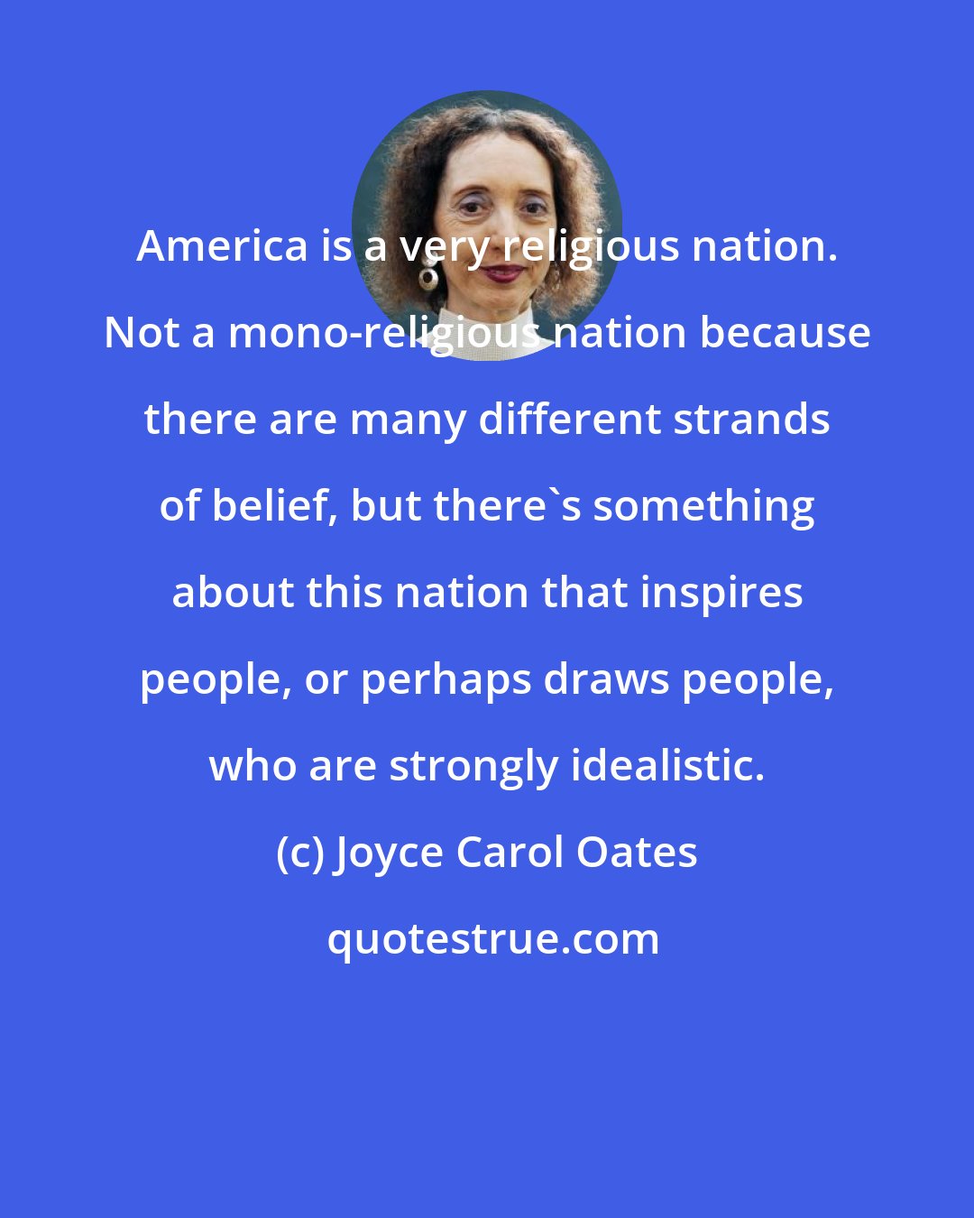 Joyce Carol Oates: America is a very religious nation. Not a mono-religious nation because there are many different strands of belief, but there's something about this nation that inspires people, or perhaps draws people, who are strongly idealistic.