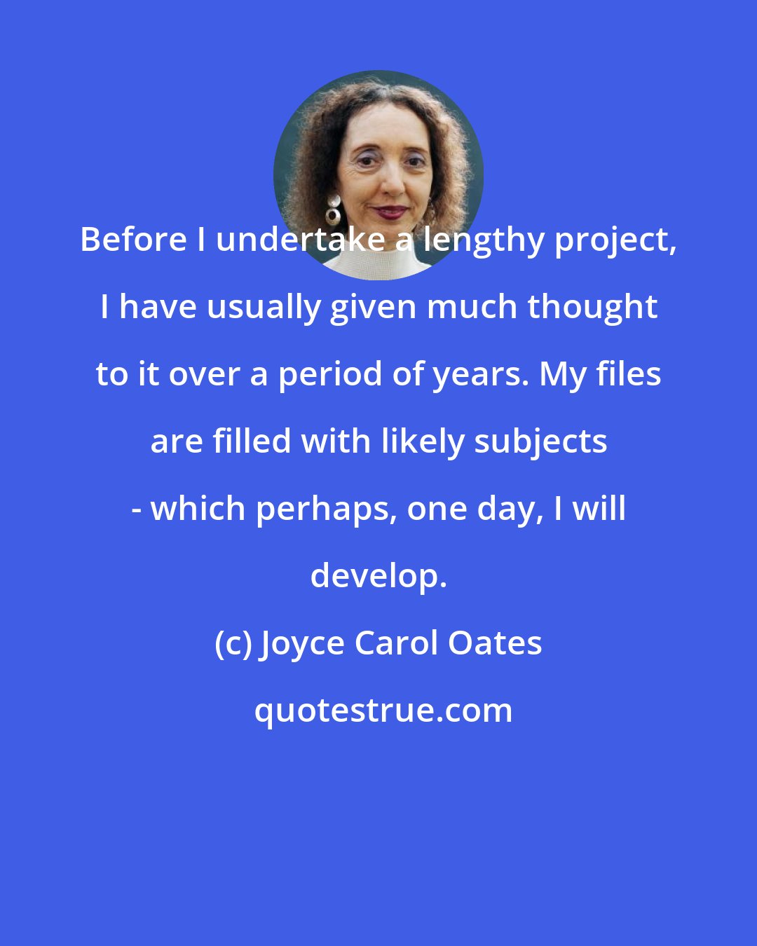 Joyce Carol Oates: Before I undertake a lengthy project, I have usually given much thought to it over a period of years. My files are filled with likely subjects - which perhaps, one day, I will develop.