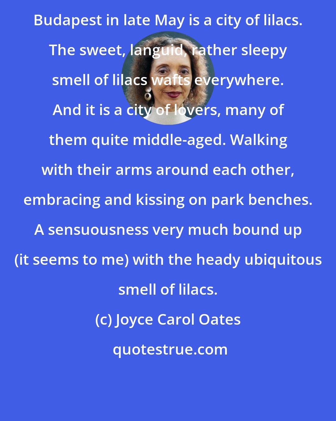 Joyce Carol Oates: Budapest in late May is a city of lilacs. The sweet, languid, rather sleepy smell of lilacs wafts everywhere. And it is a city of lovers, many of them quite middle-aged. Walking with their arms around each other, embracing and kissing on park benches. A sensuousness very much bound up (it seems to me) with the heady ubiquitous smell of lilacs.