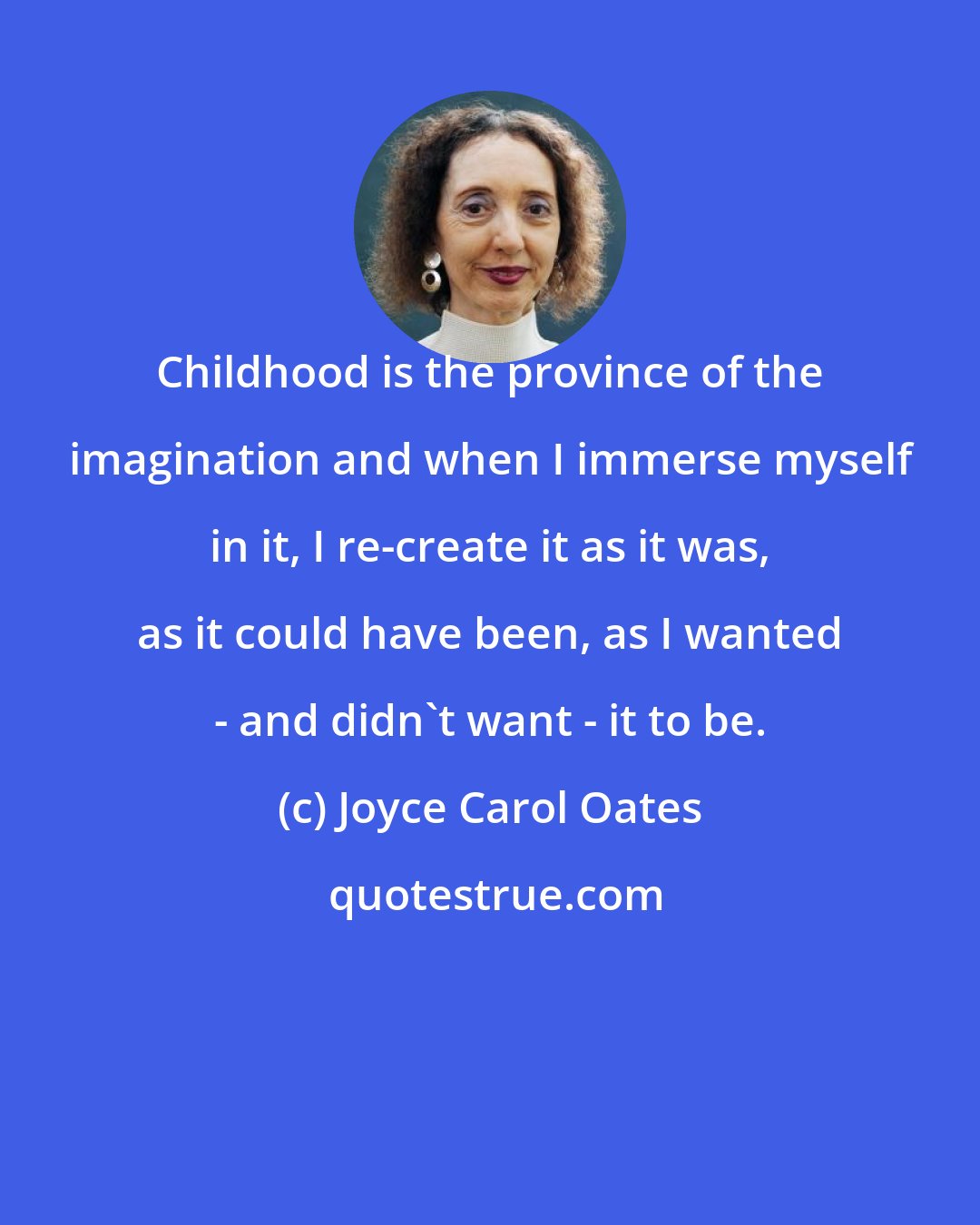 Joyce Carol Oates: Childhood is the province of the imagination and when I immerse myself in it, I re-create it as it was, as it could have been, as I wanted - and didn't want - it to be.