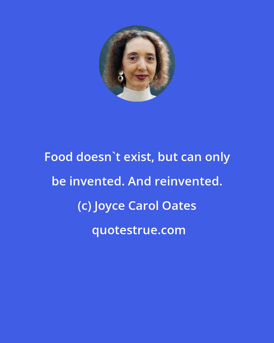 Joyce Carol Oates: Food doesn't exist, but can only be invented. And reinvented.