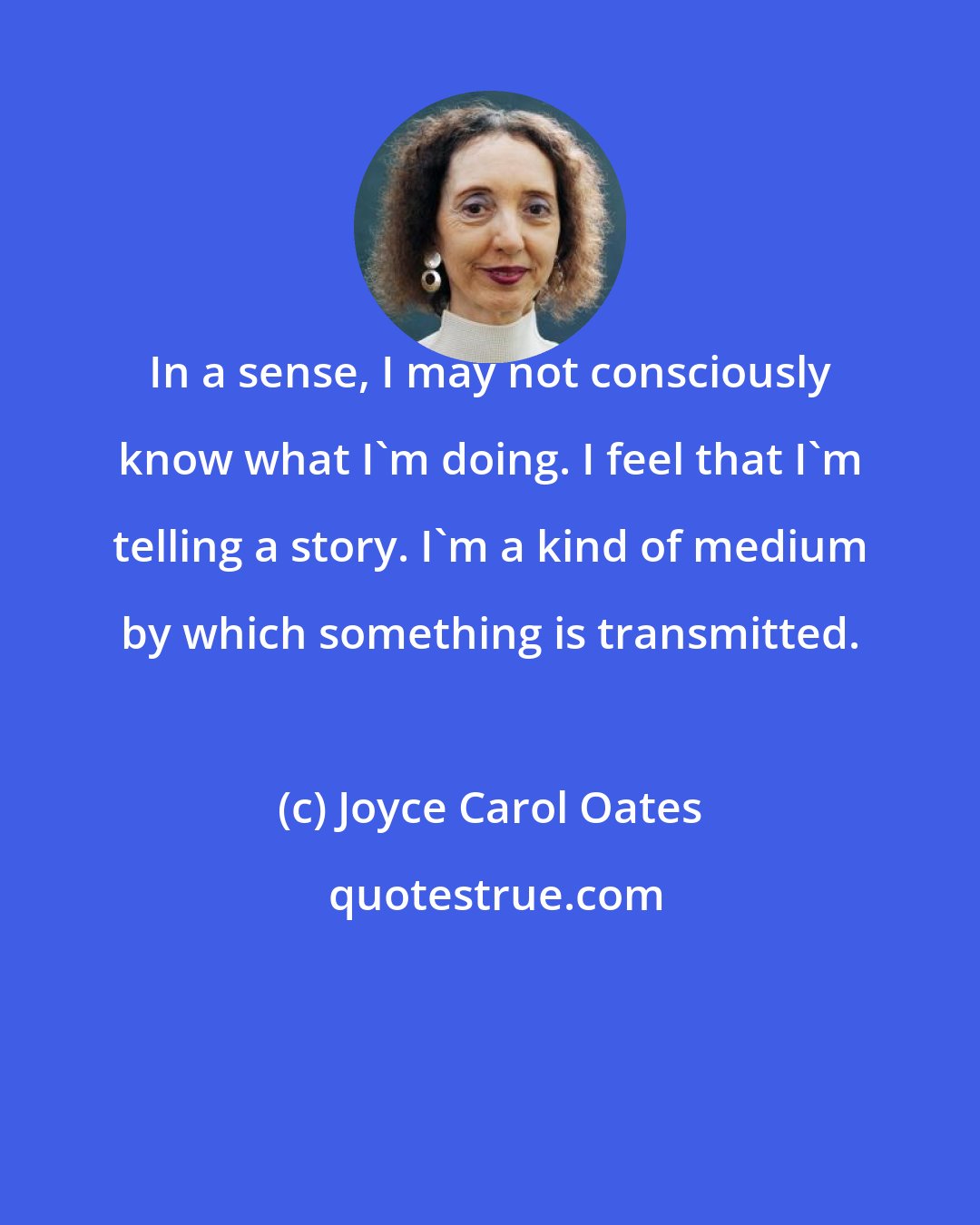 Joyce Carol Oates: In a sense, I may not consciously know what I'm doing. I feel that I'm telling a story. I'm a kind of medium by which something is transmitted.