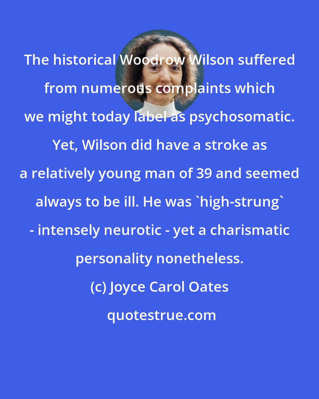 Joyce Carol Oates: The historical Woodrow Wilson suffered from numerous complaints which we might today label as psychosomatic. Yet, Wilson did have a stroke as a relatively young man of 39 and seemed always to be ill. He was 'high-strung' - intensely neurotic - yet a charismatic personality nonetheless.