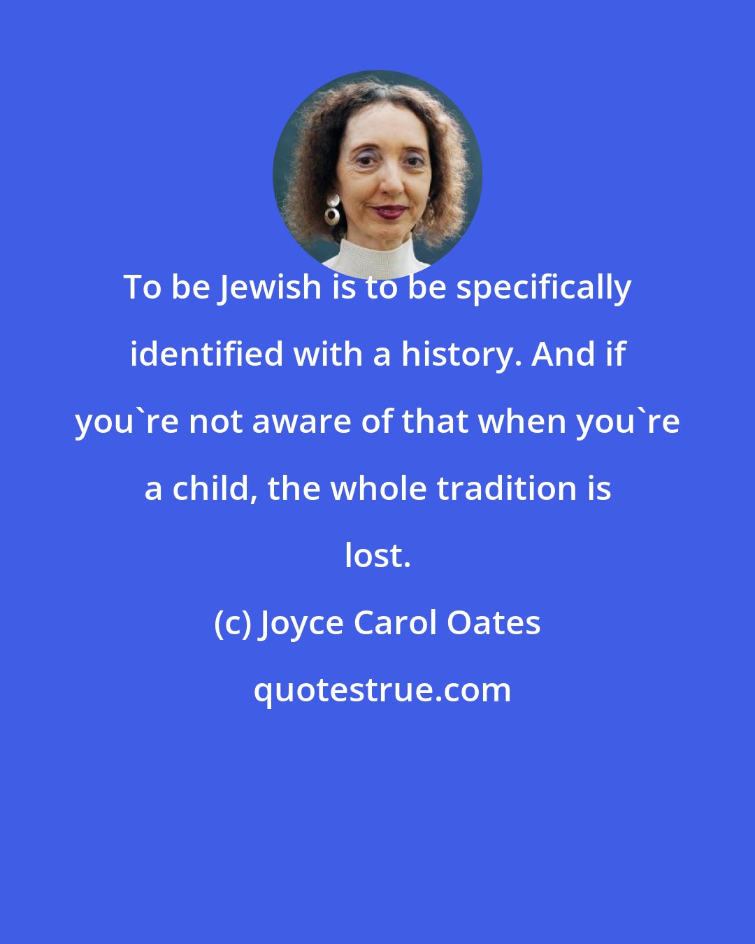 Joyce Carol Oates: To be Jewish is to be specifically identified with a history. And if you're not aware of that when you're a child, the whole tradition is lost.