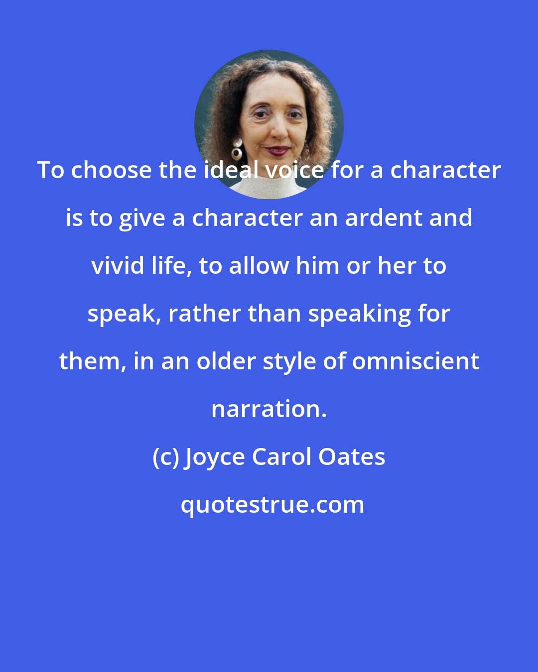 Joyce Carol Oates: To choose the ideal voice for a character is to give a character an ardent and vivid life, to allow him or her to speak, rather than speaking for them, in an older style of omniscient narration.