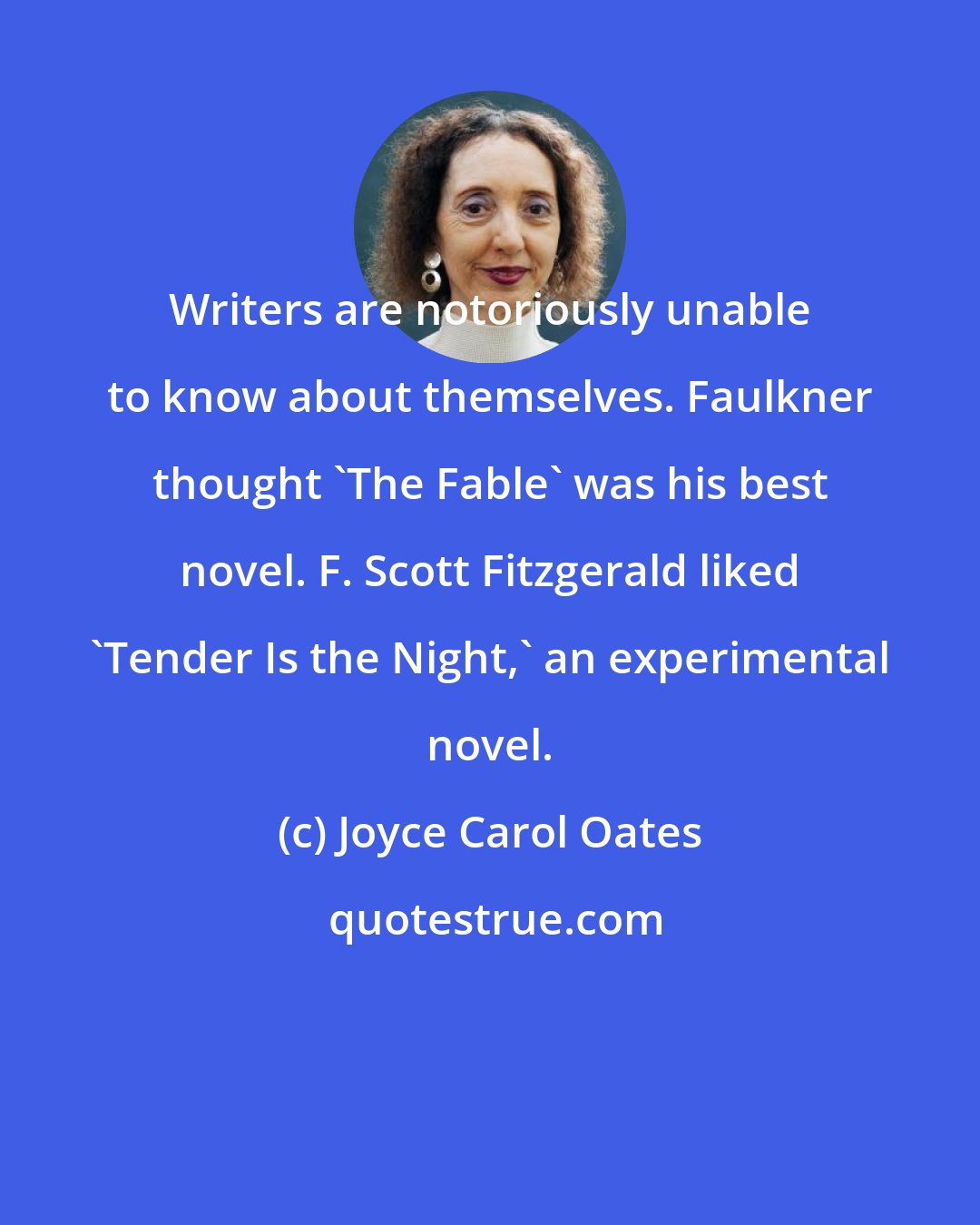 Joyce Carol Oates: Writers are notoriously unable to know about themselves. Faulkner thought 'The Fable' was his best novel. F. Scott Fitzgerald liked 'Tender Is the Night,' an experimental novel.