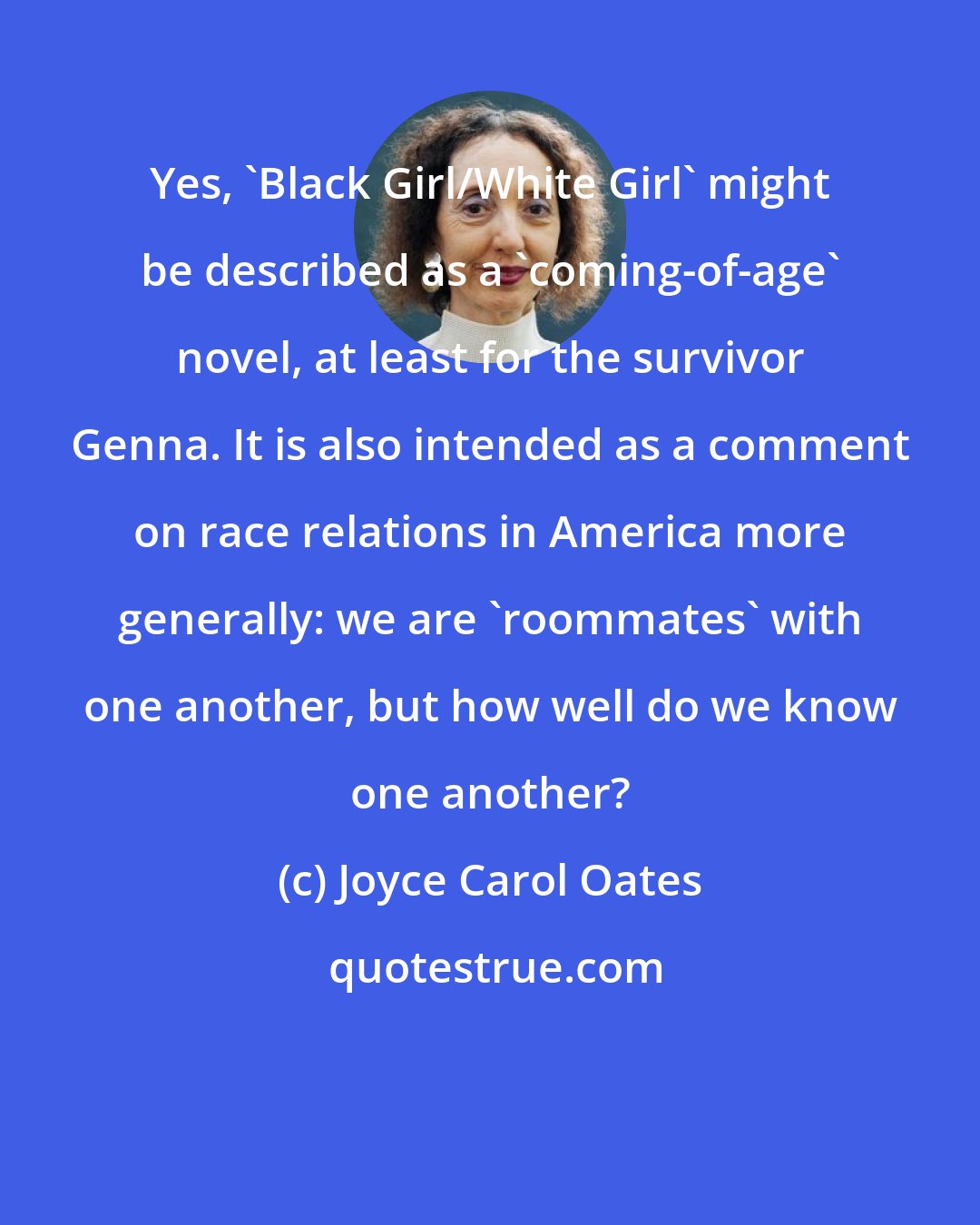 Joyce Carol Oates: Yes, 'Black Girl/White Girl' might be described as a 'coming-of-age' novel, at least for the survivor Genna. It is also intended as a comment on race relations in America more generally: we are 'roommates' with one another, but how well do we know one another?