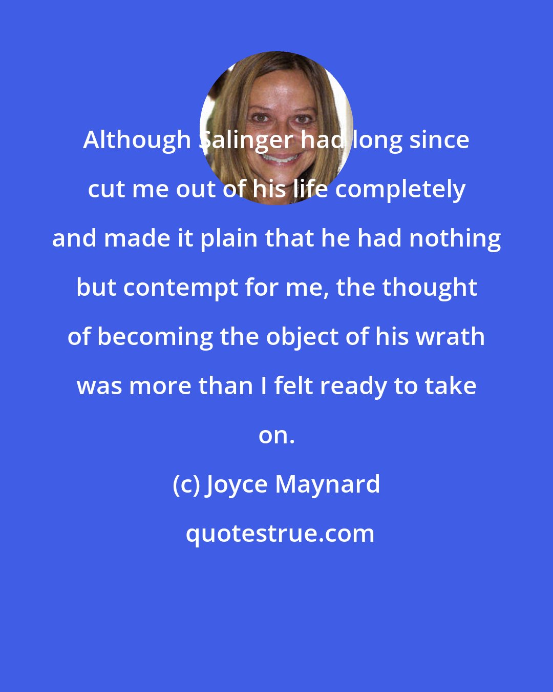 Joyce Maynard: Although Salinger had long since cut me out of his life completely and made it plain that he had nothing but contempt for me, the thought of becoming the object of his wrath was more than I felt ready to take on.