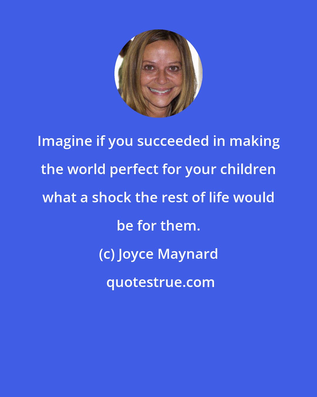Joyce Maynard: Imagine if you succeeded in making the world perfect for your children what a shock the rest of life would be for them.