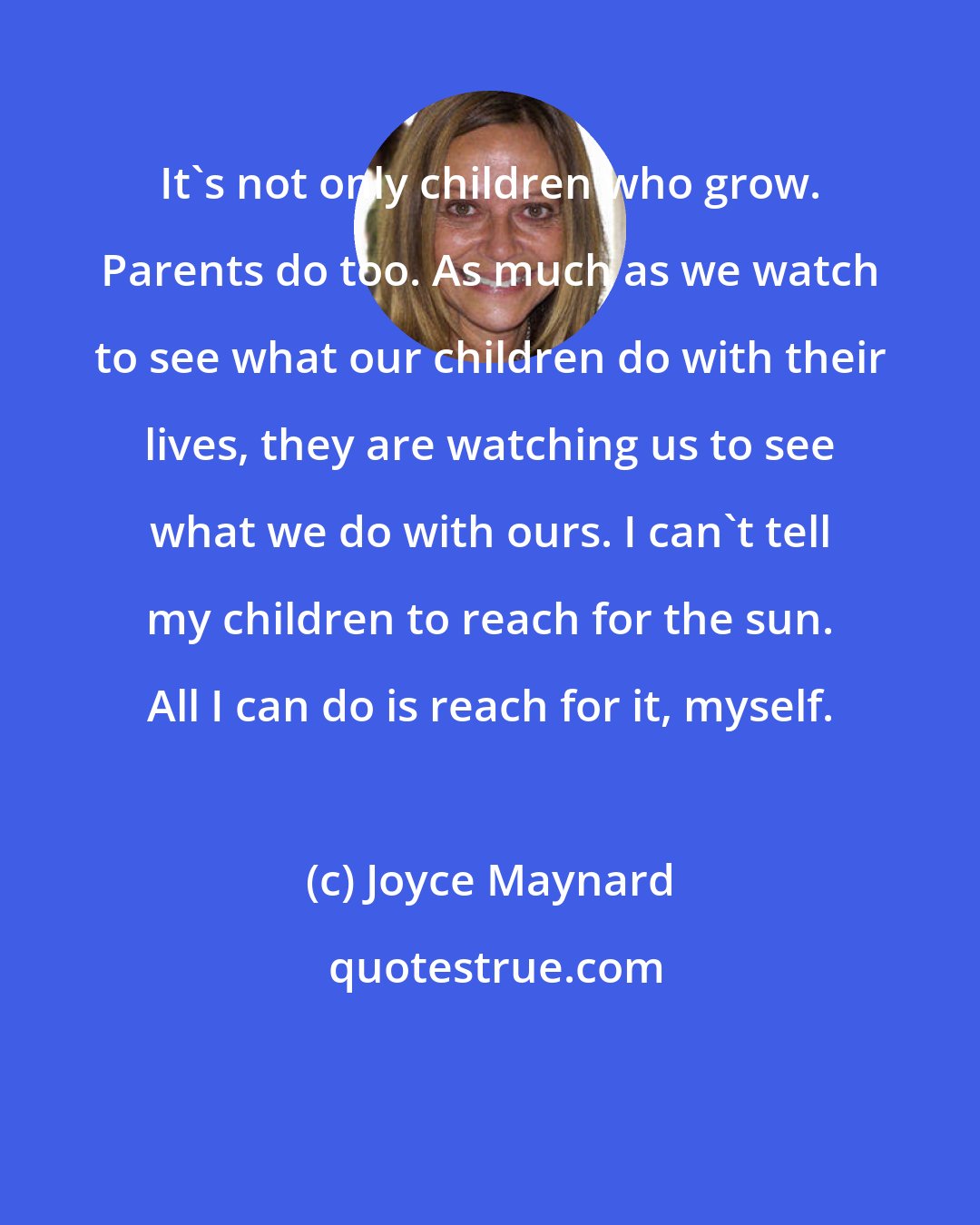 Joyce Maynard: It's not only children who grow. Parents do too. As much as we watch to see what our children do with their lives, they are watching us to see what we do with ours. I can't tell my children to reach for the sun. All I can do is reach for it, myself.