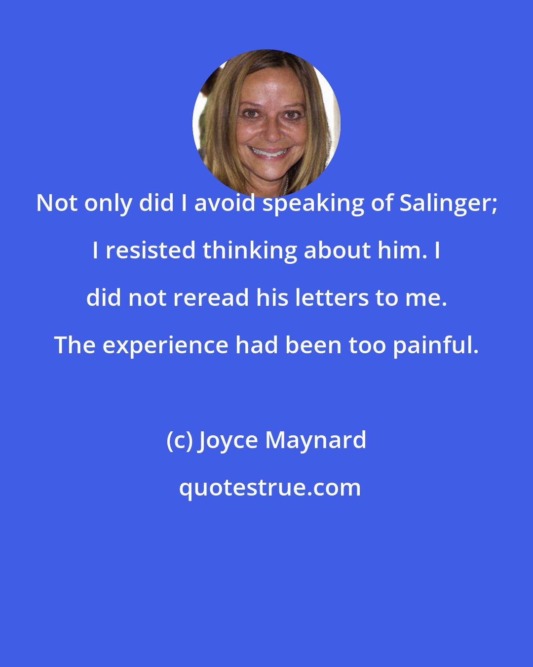 Joyce Maynard: Not only did I avoid speaking of Salinger; I resisted thinking about him. I did not reread his letters to me. The experience had been too painful.