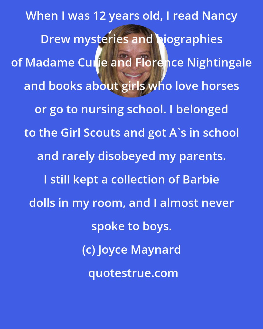 Joyce Maynard: When I was 12 years old, I read Nancy Drew mysteries and biographies of Madame Curie and Florence Nightingale and books about girls who love horses or go to nursing school. I belonged to the Girl Scouts and got A's in school and rarely disobeyed my parents. I still kept a collection of Barbie dolls in my room, and I almost never spoke to boys.