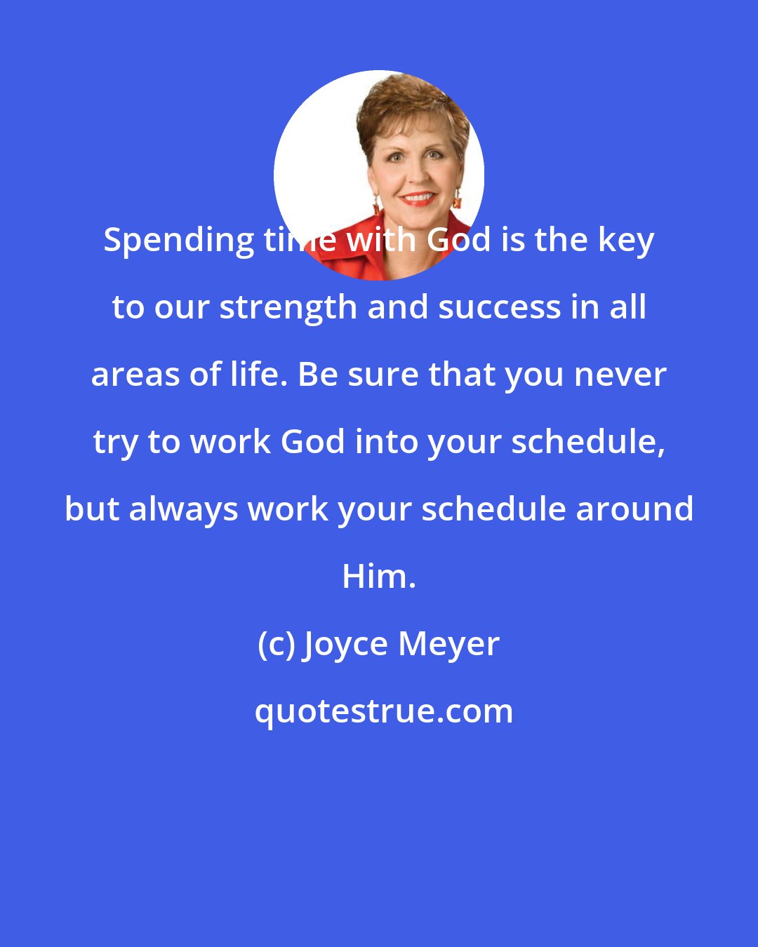 Joyce Meyer: Spending time with God is the key to our strength and success in all areas of life. Be sure that you never try to work God into your schedule, but always work your schedule around Him.