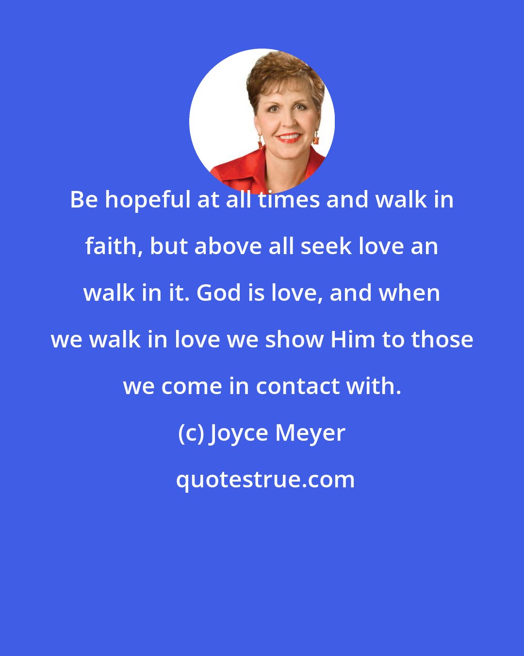 Joyce Meyer: Be hopeful at all times and walk in faith, but above all seek love an walk in it. God is love, and when we walk in love we show Him to those we come in contact with.