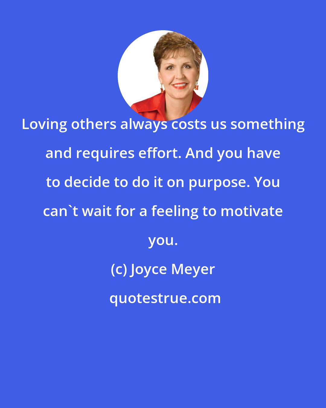 Joyce Meyer: Loving others always costs us something and requires effort. And you have to decide to do it on purpose. You can't wait for a feeling to motivate you.