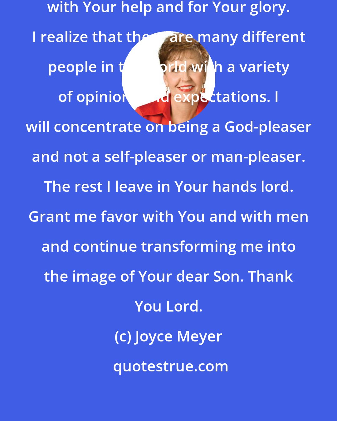 Joyce Meyer: Today Lord I am going to do my best with Your help and for Your glory. I realize that there are many different people in the world with a variety of opinions and expectations. I will concentrate on being a God-pleaser and not a self-pleaser or man-pleaser. The rest I leave in Your hands lord. Grant me favor with You and with men and continue transforming me into the image of Your dear Son. Thank You Lord.