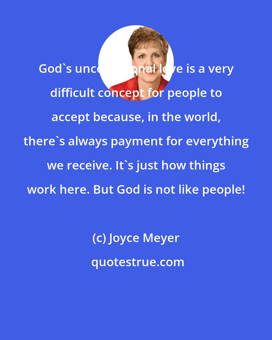 Joyce Meyer: God's unconditional love is a very difficult concept for people to accept because, in the world, there's always payment for everything we receive. It's just how things work here. But God is not like people!