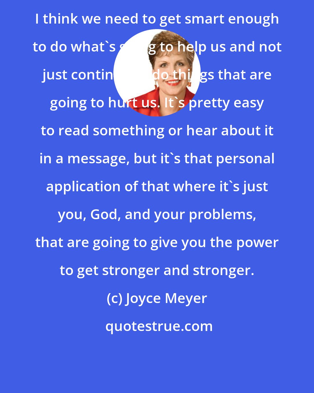Joyce Meyer: I think we need to get smart enough to do what's going to help us and not just continue to do things that are going to hurt us. It's pretty easy to read something or hear about it in a message, but it's that personal application of that where it's just you, God, and your problems, that are going to give you the power to get stronger and stronger.