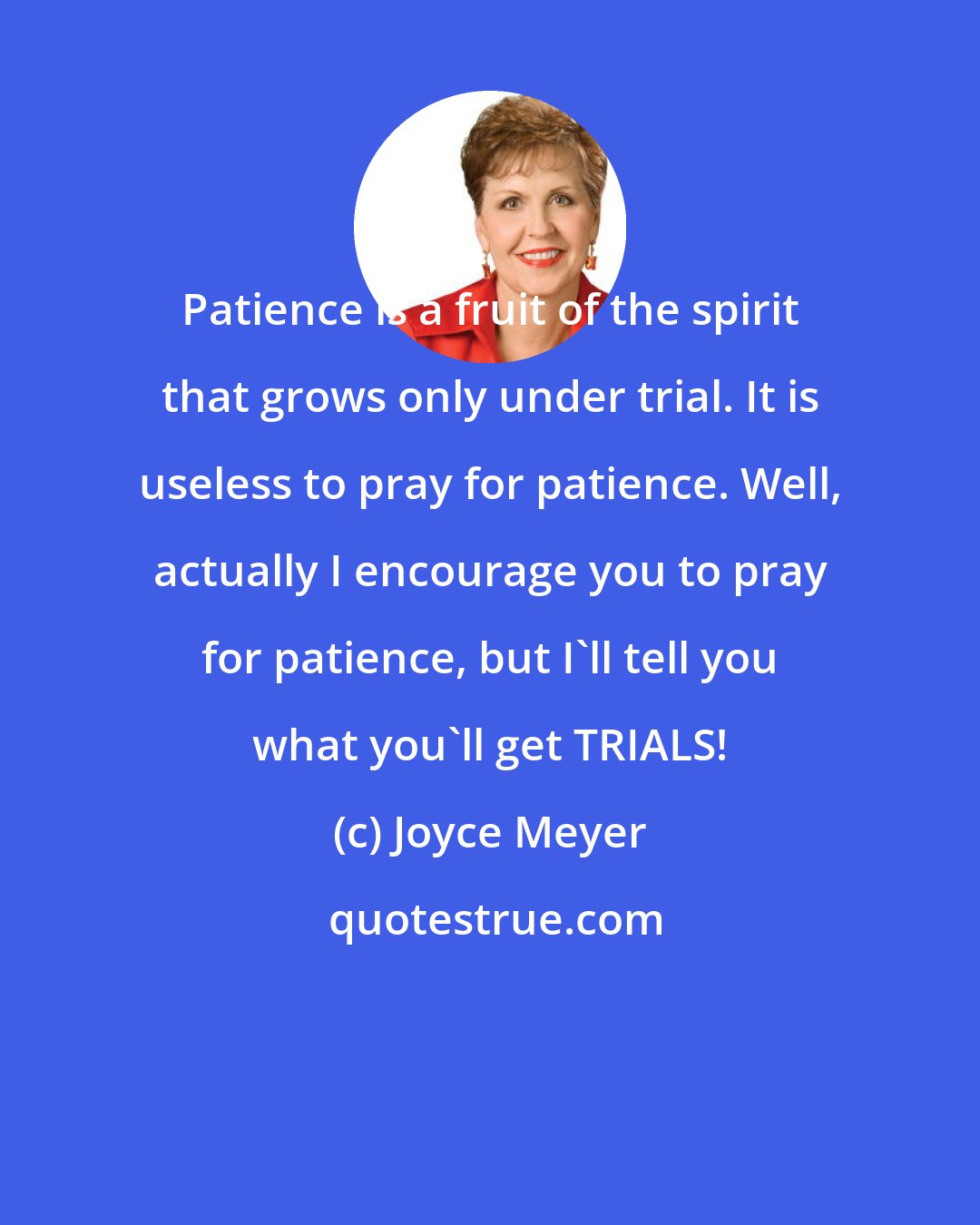 Joyce Meyer: Patience is a fruit of the spirit that grows only under trial. It is useless to pray for patience. Well, actually I encourage you to pray for patience, but I'll tell you what you'll get TRIALS!