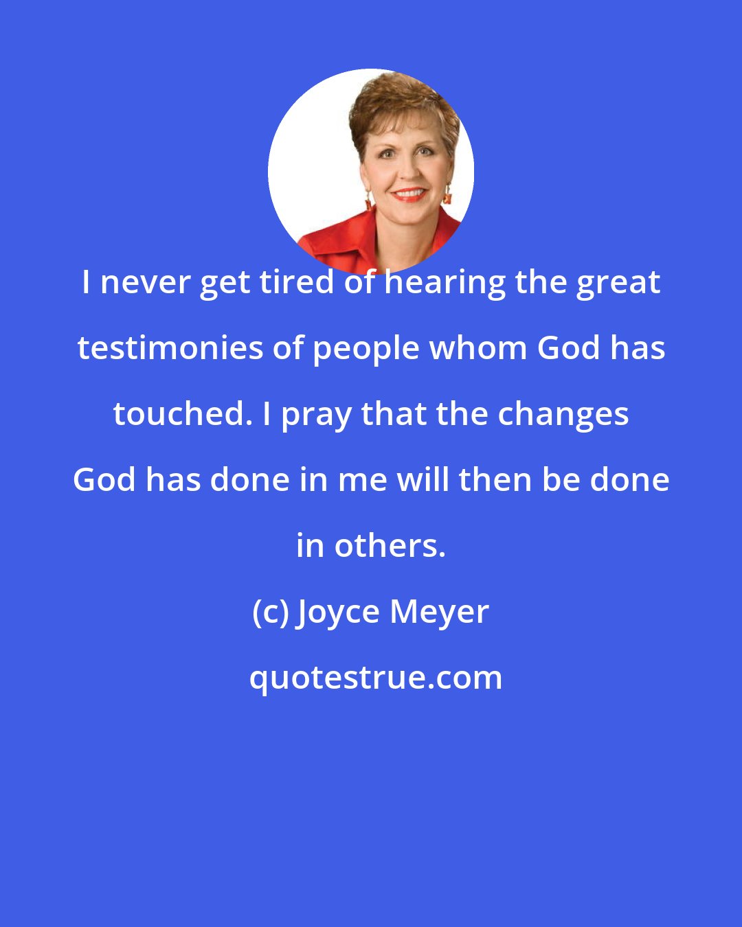 Joyce Meyer: I never get tired of hearing the great testimonies of people whom God has touched. I pray that the changes God has done in me will then be done in others.