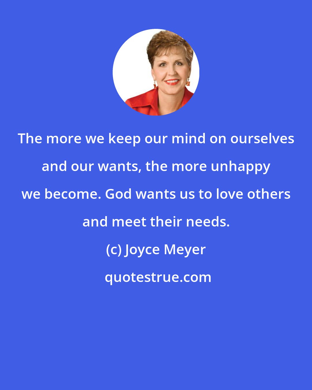 Joyce Meyer: The more we keep our mind on ourselves and our wants, the more unhappy we become. God wants us to love others and meet their needs.