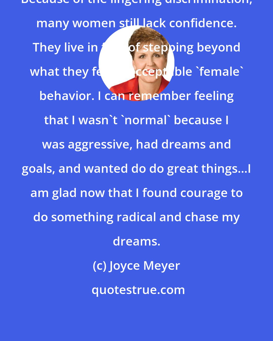 Joyce Meyer: Because of the lingering discrimination, many women still lack confidence. They live in fear of stepping beyond what they feel is acceptable 'female' behavior. I can remember feeling that I wasn't 'normal' because I was aggressive, had dreams and goals, and wanted do do great things...I am glad now that I found courage to do something radical and chase my dreams.