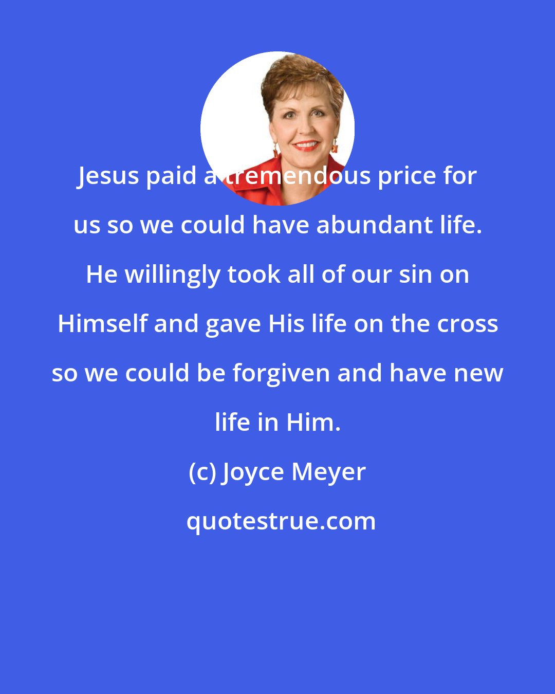 Joyce Meyer: Jesus paid a tremendous price for us so we could have abundant life. He willingly took all of our sin on Himself and gave His life on the cross so we could be forgiven and have new life in Him.