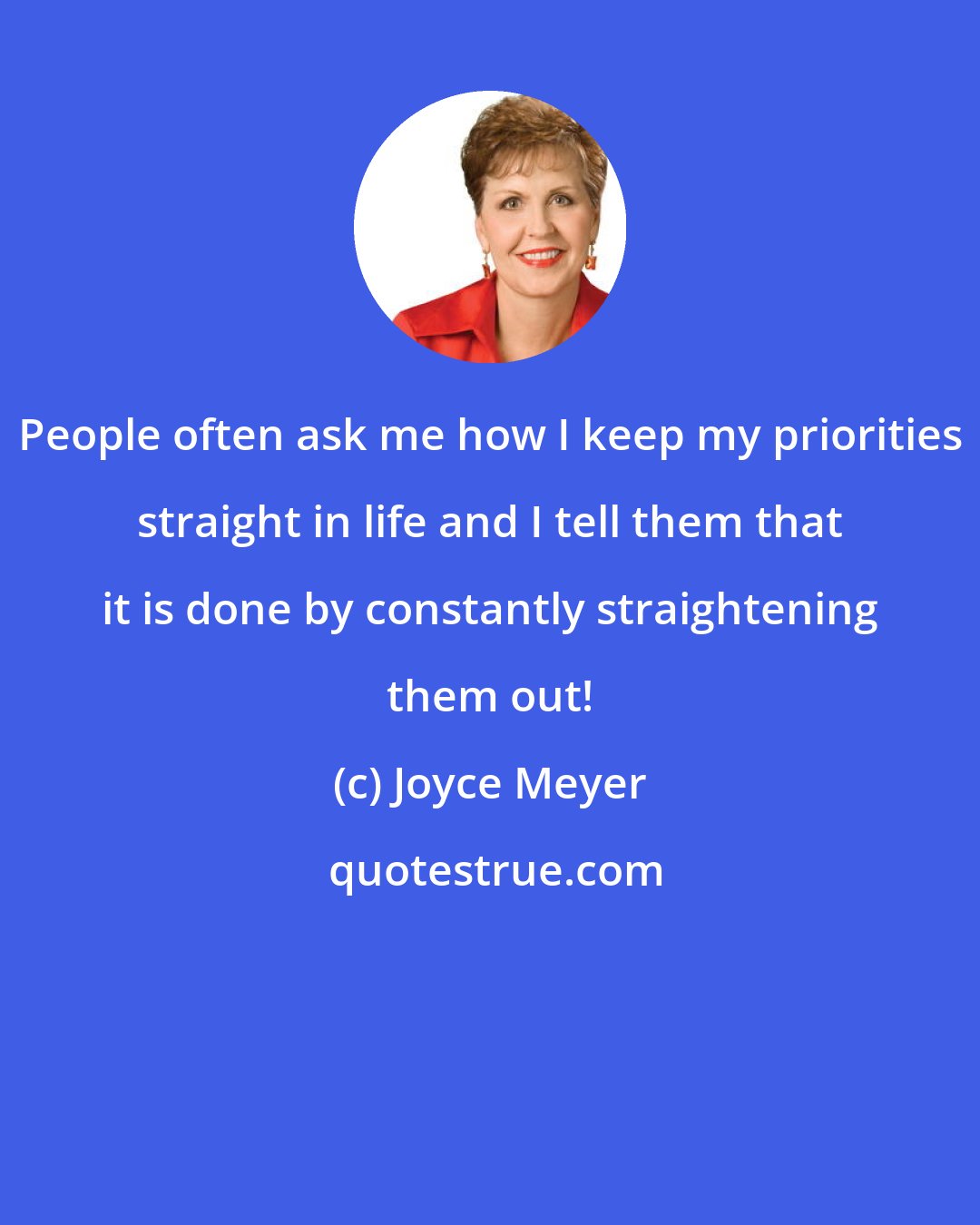 Joyce Meyer: People often ask me how I keep my priorities straight in life and I tell them that it is done by constantly straightening them out!