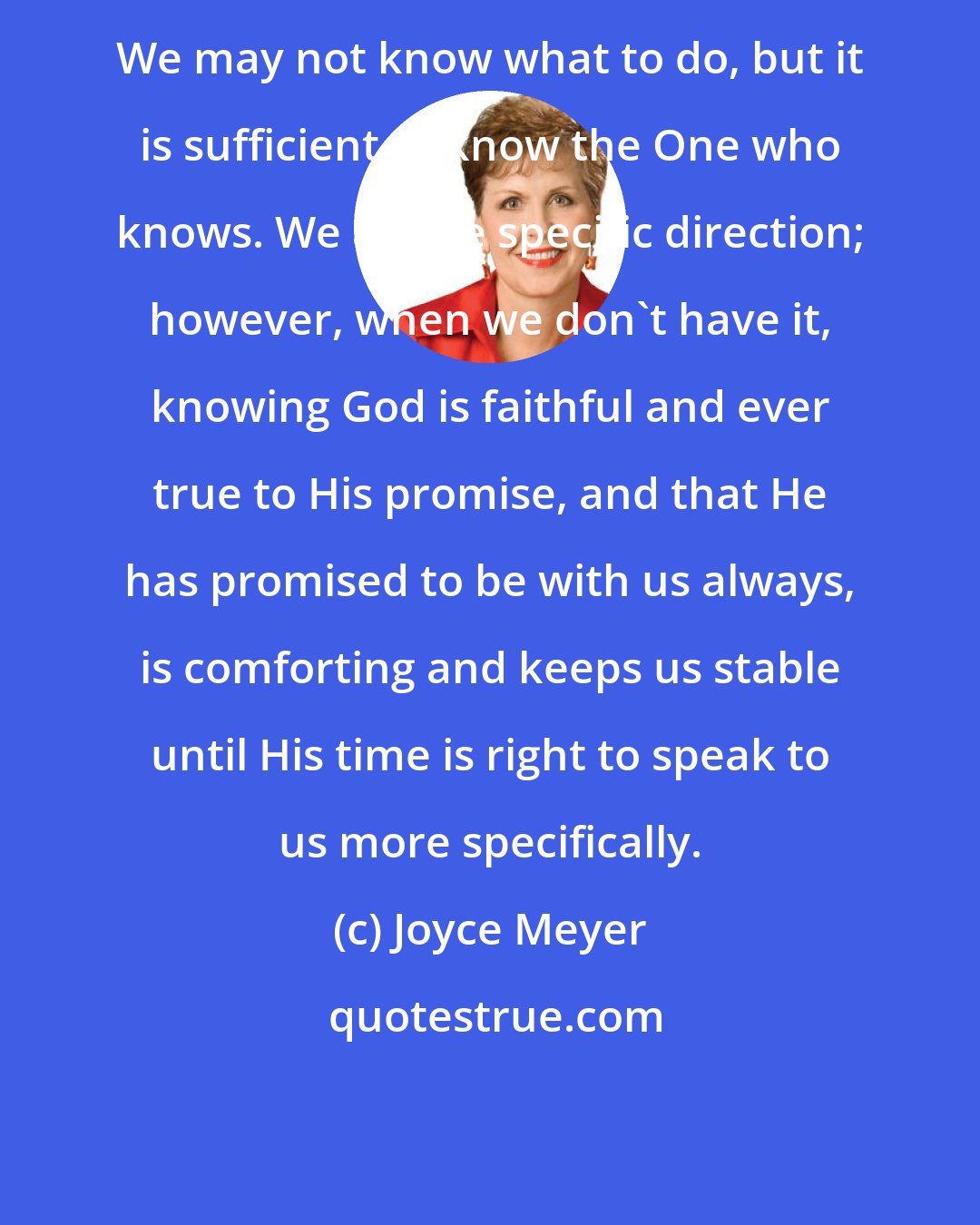 Joyce Meyer: We may not know what to do, but it is sufficient to know the One who knows. We all like specific direction; however, when we don't have it, knowing God is faithful and ever true to His promise, and that He has promised to be with us always, is comforting and keeps us stable until His time is right to speak to us more specifically.