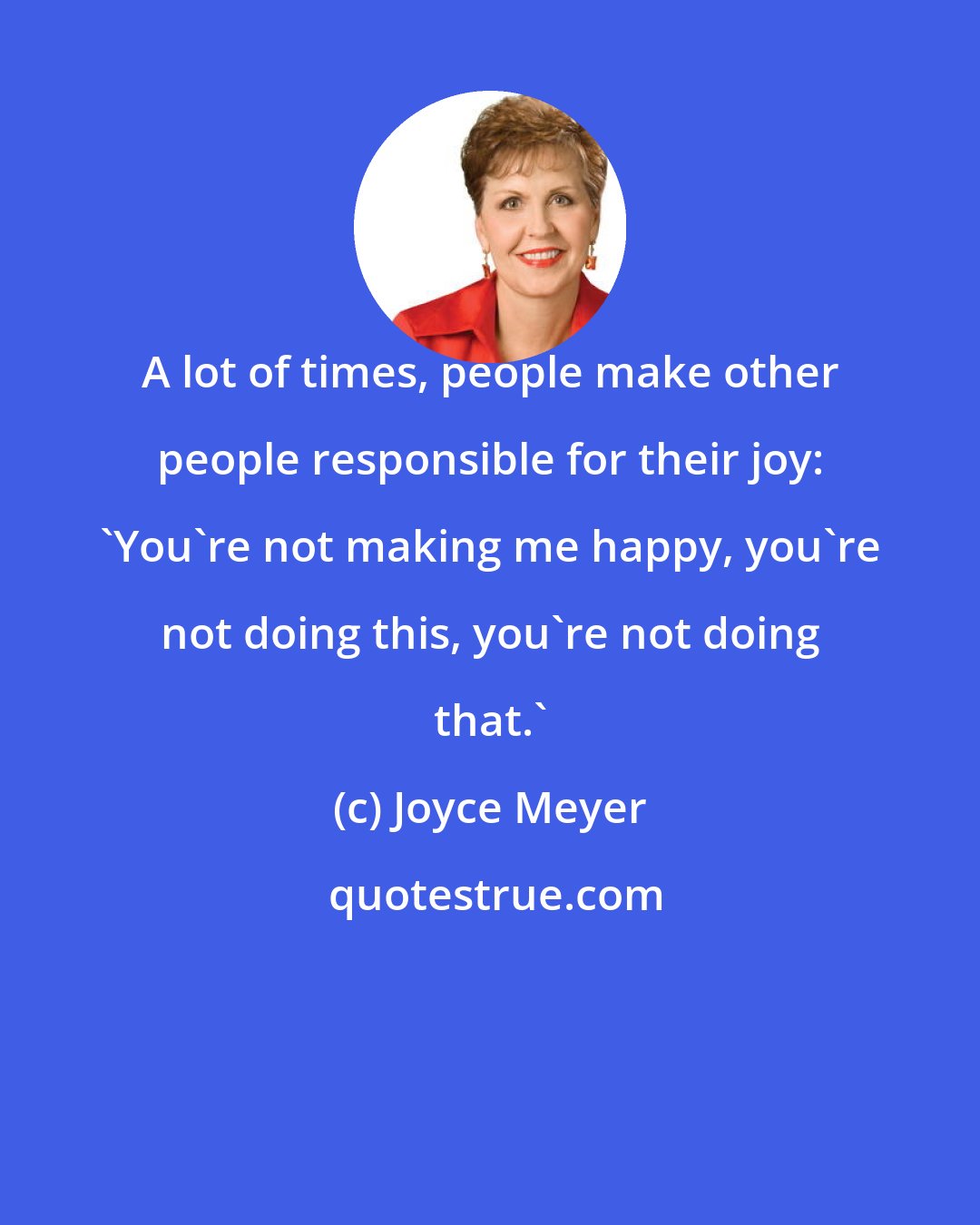 Joyce Meyer: A lot of times, people make other people responsible for their joy: 'You're not making me happy, you're not doing this, you're not doing that.'