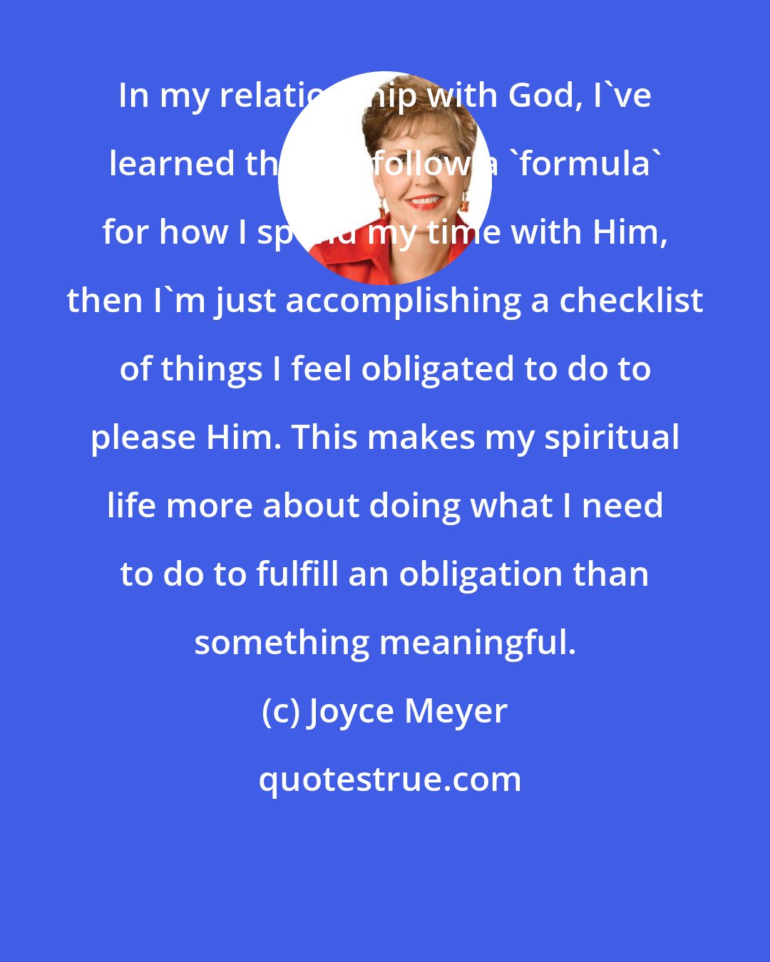 Joyce Meyer: In my relationship with God, I've learned that if I follow a 'formula' for how I spend my time with Him, then I'm just accomplishing a checklist of things I feel obligated to do to please Him. This makes my spiritual life more about doing what I need to do to fulfill an obligation than something meaningful.